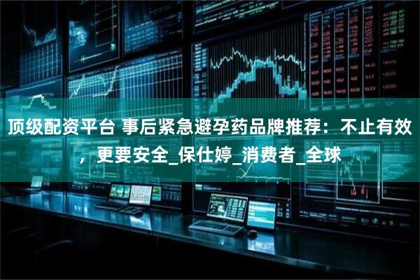 顶级配资平台 事后紧急避孕药品牌推荐：不止有效，更要安全_保仕婷_消费者_全球