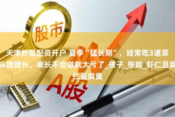 天津炒股配资开户 夏季“猛长期”，娃常吃3道菜个头蹭蹭长，家长不会做就太亏了_孩子_张姐_虾仁豆腐羹