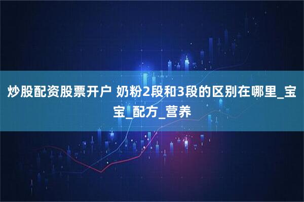 炒股配资股票开户 奶粉2段和3段的区别在哪里_宝宝_配方_营养