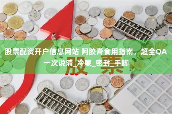 股票配资开户信息网站 阿胶膏食用指南，超全QA一次说清_冷藏_密封_手脚