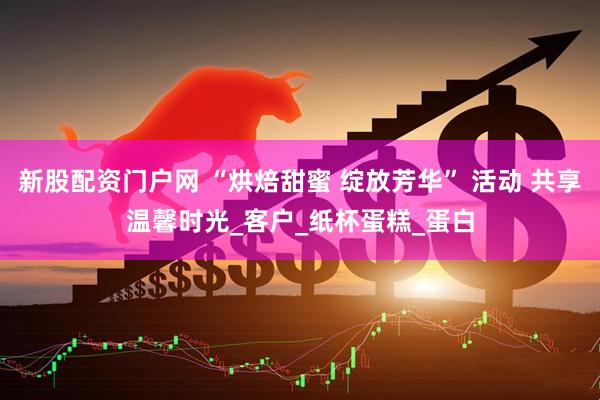 新股配资门户网 “烘焙甜蜜 绽放芳华” 活动 共享温馨时光_客户_纸杯蛋糕_蛋白