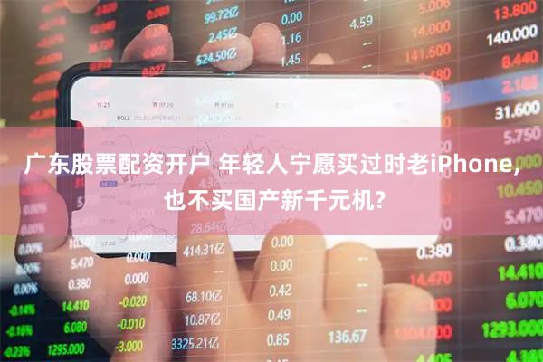广东股票配资开户 年轻人宁愿买过时老iPhone, 也不买国产新千元机?