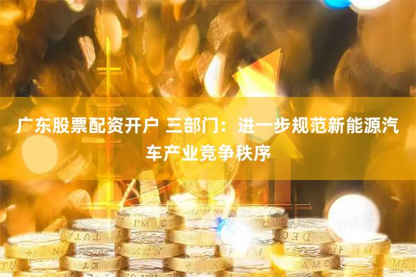 广东股票配资开户 三部门：进一步规范新能源汽车产业竞争秩序