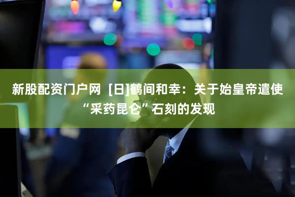 新股配资门户网  [日]鹤间和幸：关于始皇帝遣使“采药昆仑”石刻的发现