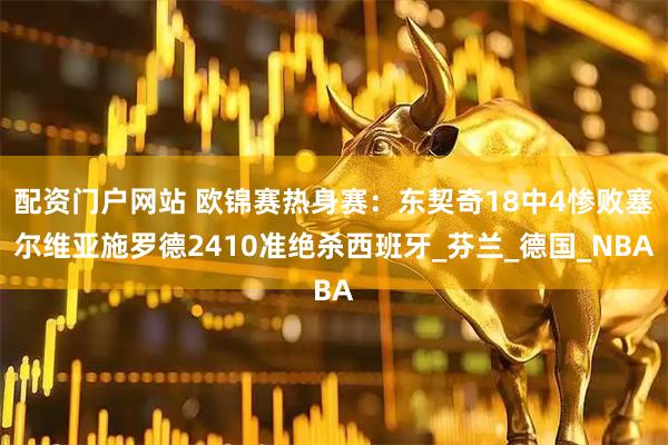 配资门户网站 欧锦赛热身赛：东契奇18中4惨败塞尔维亚施罗德2410准绝杀西班牙_芬兰_德国_NBA