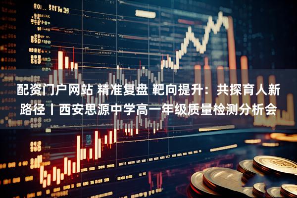 配资门户网站 精准复盘 靶向提升：共探育人新路径丨西安思源中学高一年级质量检测分析会