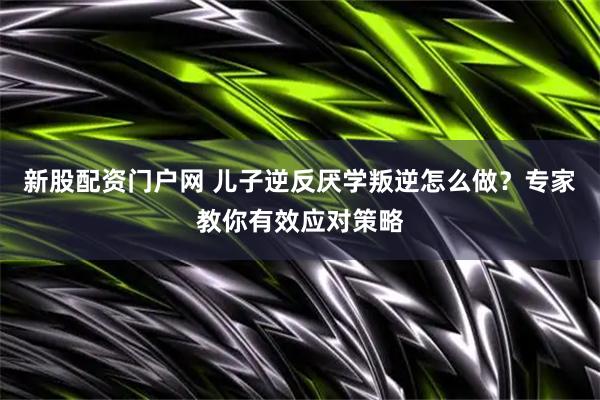 新股配资门户网 儿子逆反厌学叛逆怎么做？专家教你有效应对策略