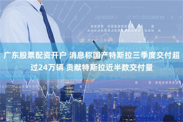 广东股票配资开户 消息称国产特斯拉三季度交付超过24万辆 贡献特斯拉近半数交付量