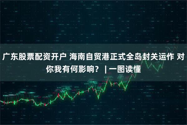 广东股票配资开户 海南自贸港正式全岛封关运作 对你我有何影响？ | 一图读懂