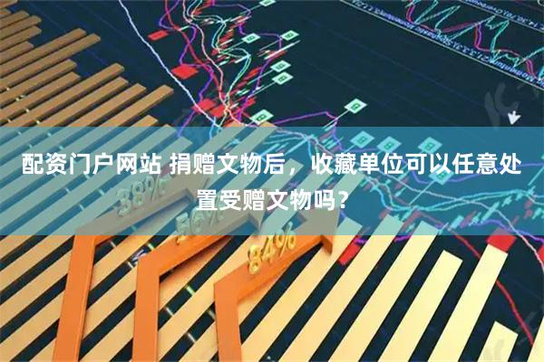 配资门户网站 捐赠文物后,收藏单位可以任意处置受赠文物吗?