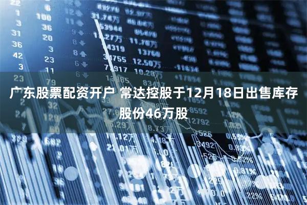 广东股票配资开户 常达控股于12月18日出售库存股份46万股