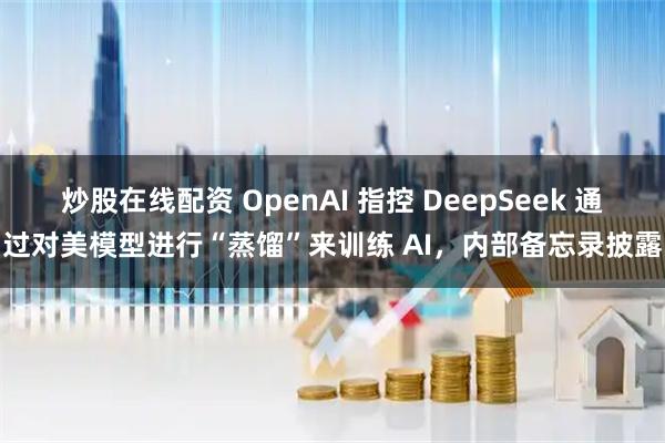 炒股在线配资 OpenAI 指控 DeepSeek 通过对美模型进行“蒸馏”来训练 AI，内部备忘录披露