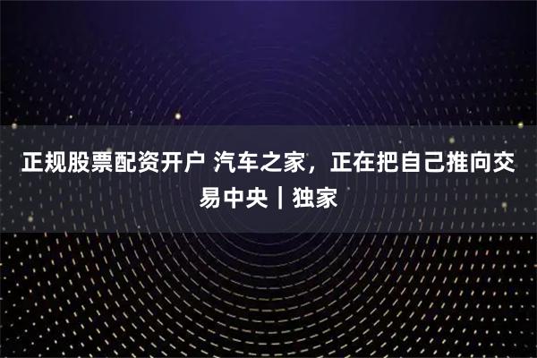 正规股票配资开户 汽车之家，正在把自己推向交易中央｜独家