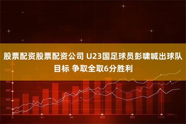 股票配资股票配资公司 U23国足球员彭啸喊出球队目标 争取全取6分胜利