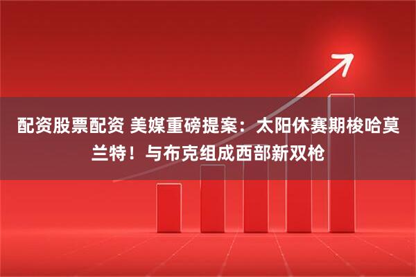 配资股票配资 美媒重磅提案：太阳休赛期梭哈莫兰特！与布克组成西部新双枪