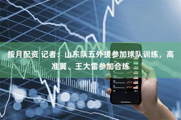 按月配资 记者：山东队五外援参加球队训练，高准翼、王大雷参加合练