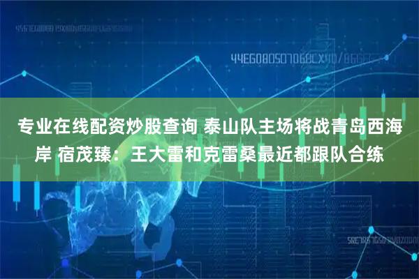 专业在线配资炒股查询 泰山队主场将战青岛西海岸 宿茂臻：王大雷和克雷桑最近都跟队合练