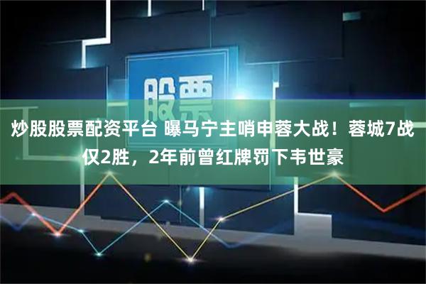 炒股股票配资平台 曝马宁主哨申蓉大战！蓉城7战仅2胜，2年前曾红牌罚下韦世豪