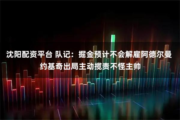 沈阳配资平台 队记：掘金预计不会解雇阿德尔曼 约基奇出局主动揽责不怪主帅