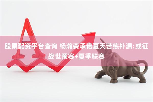 股票配资平台查询 杨瀚森承诺夏天苦练补漏:或征战世预赛+夏季联赛