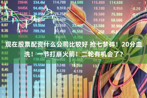 现在股票配资什么公司比较好 抢七梦碎！20分血洗！一节打崩火箭！二轮有机会了？