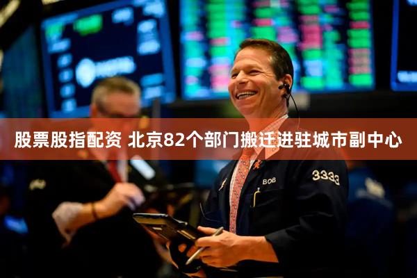 股票股指配资 北京82个部门搬迁进驻城市副中心