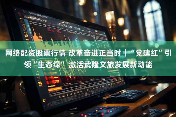 网络配资股票行情 改革奋进正当时|“党建红”引领“生态绿” 激活武隆文旅发展新动能