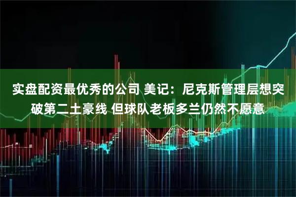 实盘配资最优秀的公司 美记：尼克斯管理层想突破第二土豪线 但球队老板多兰仍然不愿意