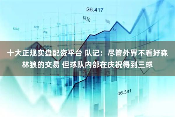 十大正规实盘配资平台 队记：尽管外界不看好森林狼的交易 但球队内部在庆祝得到三球
