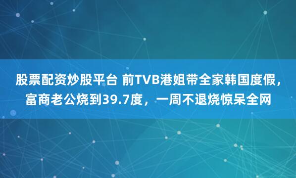 股票配资炒股平台 前TVB港姐带全家韩国度假，富商老公烧到39.7度，一周不退烧惊呆全网