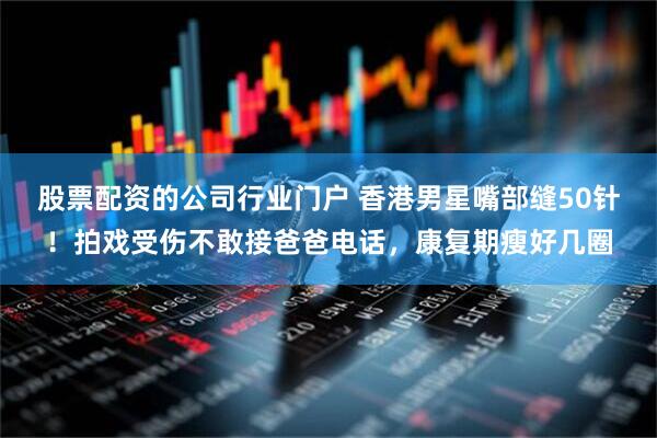 股票配资的公司行业门户 香港男星嘴部缝50针！拍戏受伤不敢接爸爸电话，康复期瘦好几圈