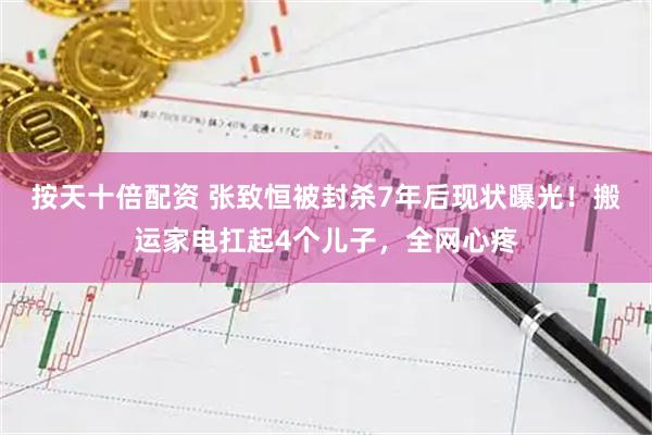按天十倍配资 张致恒被封杀7年后现状曝光！搬运家电扛起4个儿子，全网心疼